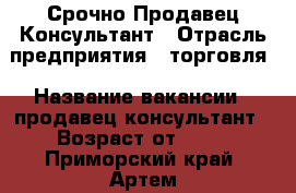 Срочно Продавец Консультант › Отрасль предприятия ­ торговля › Название вакансии ­ продавец консультант › Возраст от ­ 20 - Приморский край, Артем г. Работа » Вакансии   . Приморский край,Артем г.